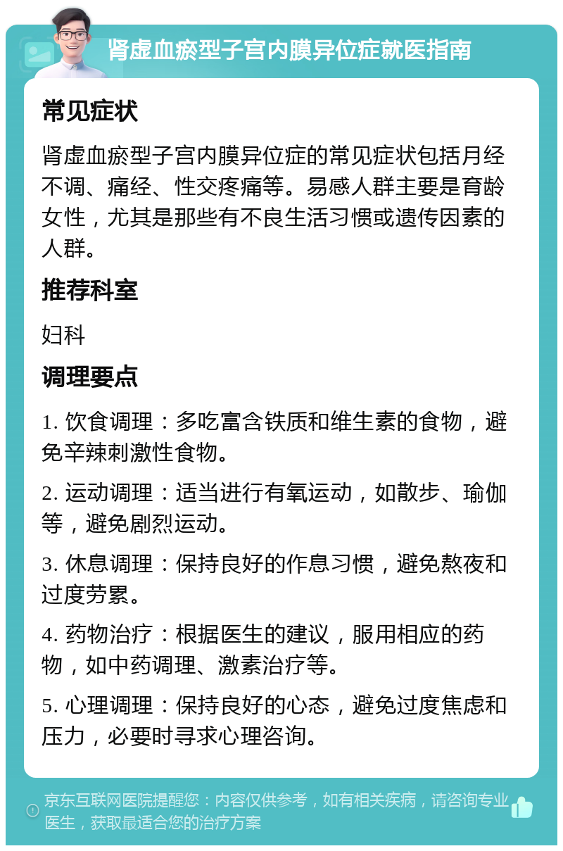 肾虚血瘀型子宫内膜异位症就医指南 常见症状 肾虚血瘀型子宫内膜异位症的常见症状包括月经不调、痛经、性交疼痛等。易感人群主要是育龄女性，尤其是那些有不良生活习惯或遗传因素的人群。 推荐科室 妇科 调理要点 1. 饮食调理：多吃富含铁质和维生素的食物，避免辛辣刺激性食物。 2. 运动调理：适当进行有氧运动，如散步、瑜伽等，避免剧烈运动。 3. 休息调理：保持良好的作息习惯，避免熬夜和过度劳累。 4. 药物治疗：根据医生的建议，服用相应的药物，如中药调理、激素治疗等。 5. 心理调理：保持良好的心态，避免过度焦虑和压力，必要时寻求心理咨询。