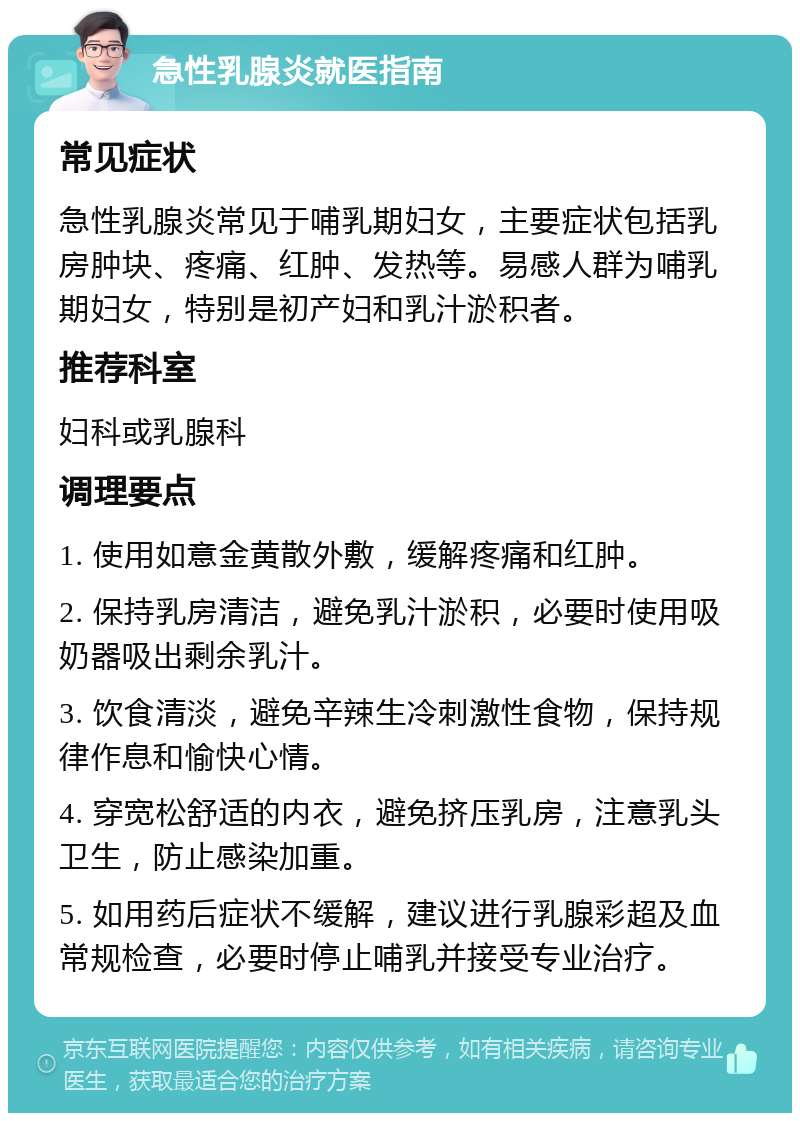 急性乳腺炎就医指南 常见症状 急性乳腺炎常见于哺乳期妇女，主要症状包括乳房肿块、疼痛、红肿、发热等。易感人群为哺乳期妇女，特别是初产妇和乳汁淤积者。 推荐科室 妇科或乳腺科 调理要点 1. 使用如意金黄散外敷，缓解疼痛和红肿。 2. 保持乳房清洁，避免乳汁淤积，必要时使用吸奶器吸出剩余乳汁。 3. 饮食清淡，避免辛辣生冷刺激性食物，保持规律作息和愉快心情。 4. 穿宽松舒适的内衣，避免挤压乳房，注意乳头卫生，防止感染加重。 5. 如用药后症状不缓解，建议进行乳腺彩超及血常规检查，必要时停止哺乳并接受专业治疗。