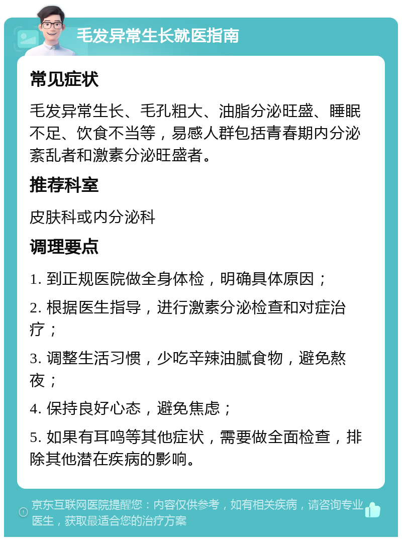 毛发异常生长就医指南 常见症状 毛发异常生长、毛孔粗大、油脂分泌旺盛、睡眠不足、饮食不当等，易感人群包括青春期内分泌紊乱者和激素分泌旺盛者。 推荐科室 皮肤科或内分泌科 调理要点 1. 到正规医院做全身体检，明确具体原因； 2. 根据医生指导，进行激素分泌检查和对症治疗； 3. 调整生活习惯，少吃辛辣油腻食物，避免熬夜； 4. 保持良好心态，避免焦虑； 5. 如果有耳鸣等其他症状，需要做全面检查，排除其他潜在疾病的影响。