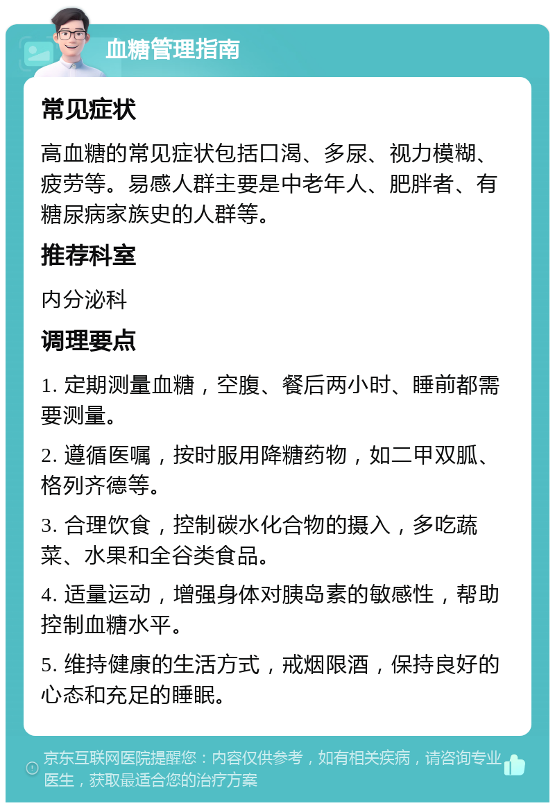 血糖管理指南 常见症状 高血糖的常见症状包括口渴、多尿、视力模糊、疲劳等。易感人群主要是中老年人、肥胖者、有糖尿病家族史的人群等。 推荐科室 内分泌科 调理要点 1. 定期测量血糖，空腹、餐后两小时、睡前都需要测量。 2. 遵循医嘱，按时服用降糖药物，如二甲双胍、格列齐德等。 3. 合理饮食，控制碳水化合物的摄入，多吃蔬菜、水果和全谷类食品。 4. 适量运动，增强身体对胰岛素的敏感性，帮助控制血糖水平。 5. 维持健康的生活方式，戒烟限酒，保持良好的心态和充足的睡眠。