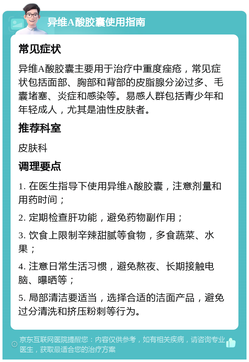 异维A酸胶囊使用指南 常见症状 异维A酸胶囊主要用于治疗中重度痤疮，常见症状包括面部、胸部和背部的皮脂腺分泌过多、毛囊堵塞、炎症和感染等。易感人群包括青少年和年轻成人，尤其是油性皮肤者。 推荐科室 皮肤科 调理要点 1. 在医生指导下使用异维A酸胶囊，注意剂量和用药时间； 2. 定期检查肝功能，避免药物副作用； 3. 饮食上限制辛辣甜腻等食物，多食蔬菜、水果； 4. 注意日常生活习惯，避免熬夜、长期接触电脑、曝晒等； 5. 局部清洁要适当，选择合适的洁面产品，避免过分清洗和挤压粉刺等行为。