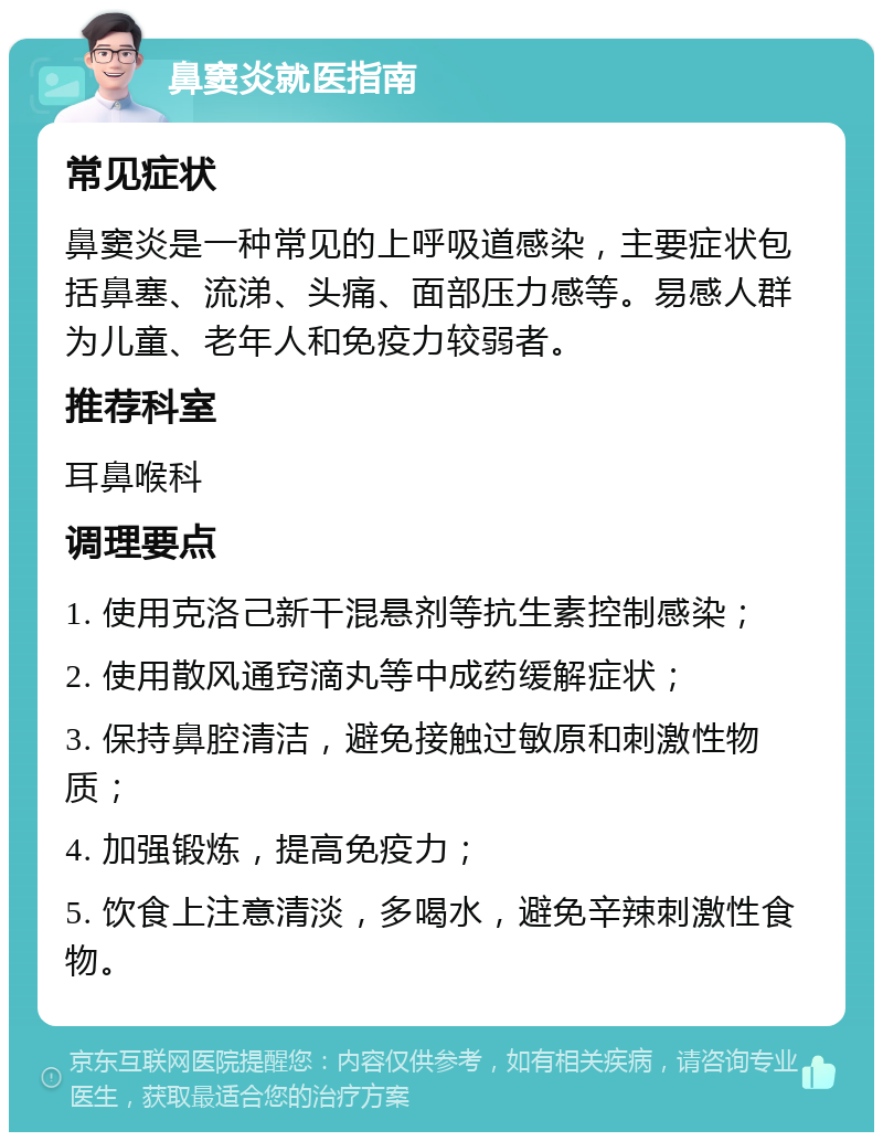 鼻窦炎就医指南 常见症状 鼻窦炎是一种常见的上呼吸道感染，主要症状包括鼻塞、流涕、头痛、面部压力感等。易感人群为儿童、老年人和免疫力较弱者。 推荐科室 耳鼻喉科 调理要点 1. 使用克洛己新干混悬剂等抗生素控制感染； 2. 使用散风通窍滴丸等中成药缓解症状； 3. 保持鼻腔清洁，避免接触过敏原和刺激性物质； 4. 加强锻炼，提高免疫力； 5. 饮食上注意清淡，多喝水，避免辛辣刺激性食物。