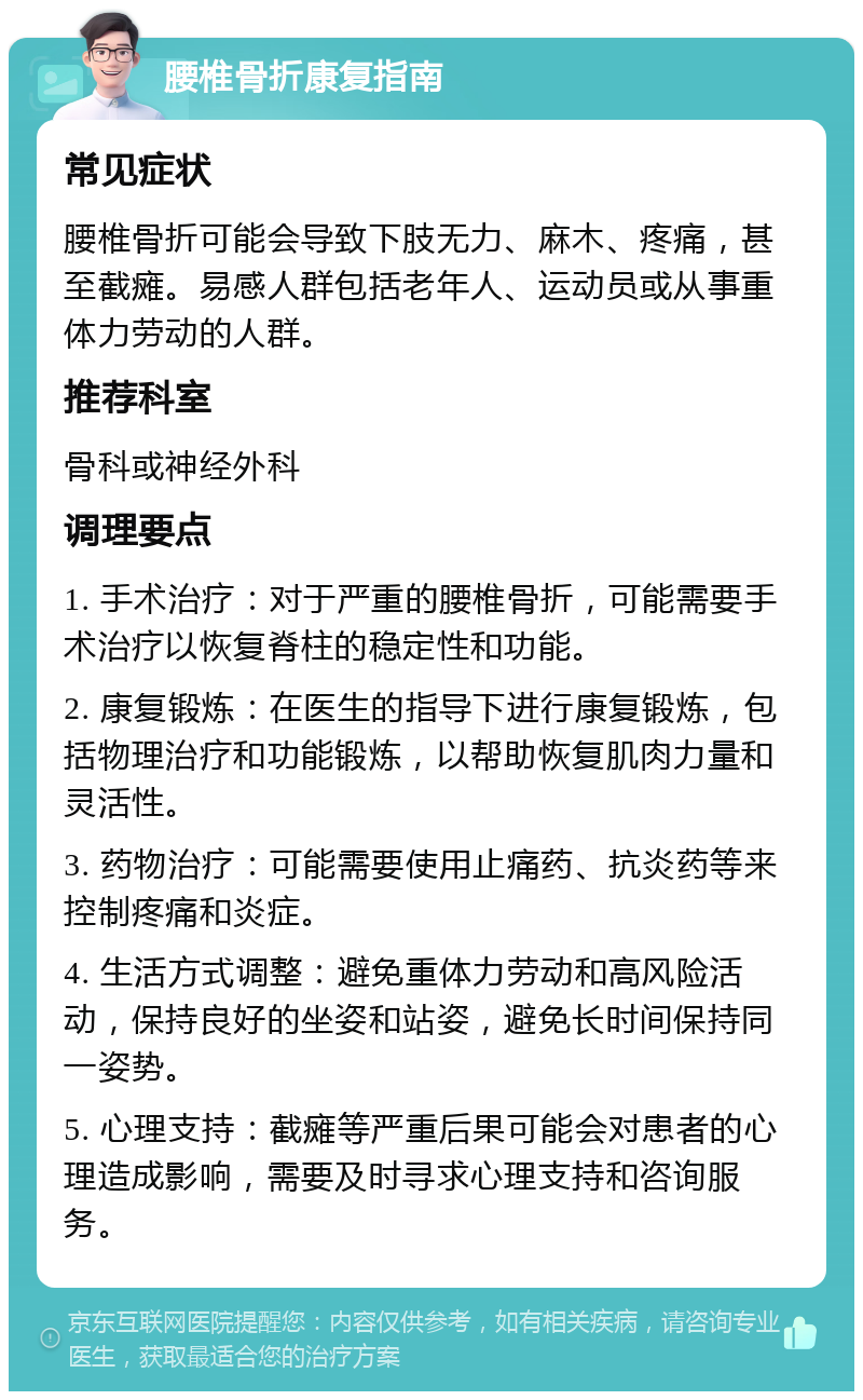 腰椎骨折康复指南 常见症状 腰椎骨折可能会导致下肢无力、麻木、疼痛，甚至截瘫。易感人群包括老年人、运动员或从事重体力劳动的人群。 推荐科室 骨科或神经外科 调理要点 1. 手术治疗：对于严重的腰椎骨折，可能需要手术治疗以恢复脊柱的稳定性和功能。 2. 康复锻炼：在医生的指导下进行康复锻炼，包括物理治疗和功能锻炼，以帮助恢复肌肉力量和灵活性。 3. 药物治疗：可能需要使用止痛药、抗炎药等来控制疼痛和炎症。 4. 生活方式调整：避免重体力劳动和高风险活动，保持良好的坐姿和站姿，避免长时间保持同一姿势。 5. 心理支持：截瘫等严重后果可能会对患者的心理造成影响，需要及时寻求心理支持和咨询服务。