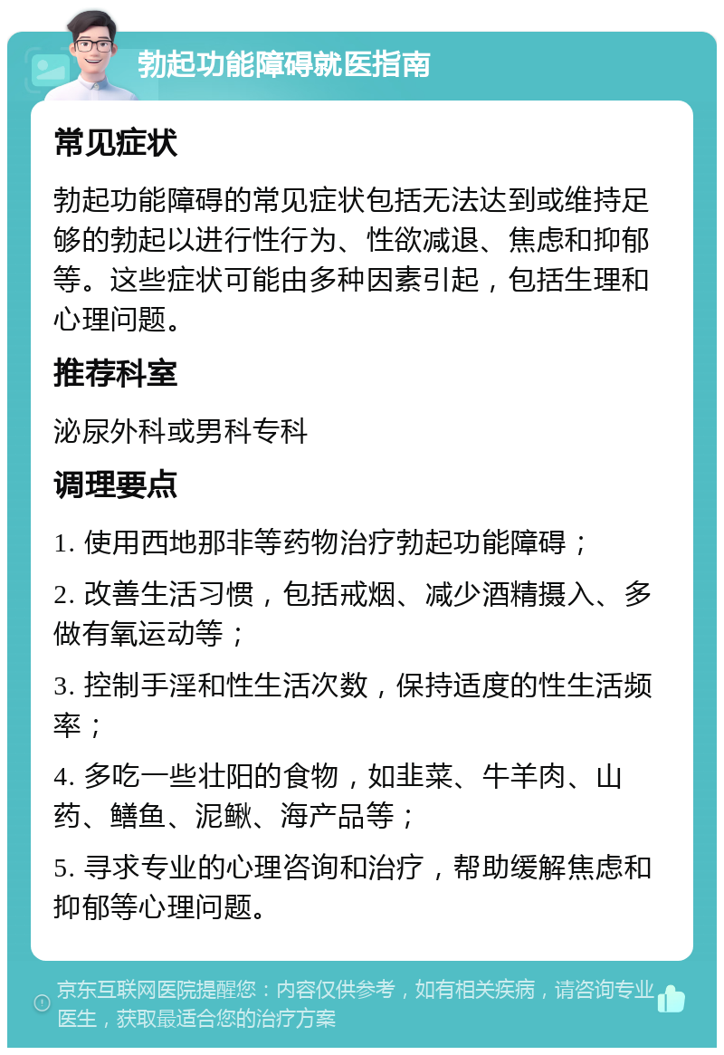 勃起功能障碍就医指南 常见症状 勃起功能障碍的常见症状包括无法达到或维持足够的勃起以进行性行为、性欲减退、焦虑和抑郁等。这些症状可能由多种因素引起，包括生理和心理问题。 推荐科室 泌尿外科或男科专科 调理要点 1. 使用西地那非等药物治疗勃起功能障碍； 2. 改善生活习惯，包括戒烟、减少酒精摄入、多做有氧运动等； 3. 控制手淫和性生活次数，保持适度的性生活频率； 4. 多吃一些壮阳的食物，如韭菜、牛羊肉、山药、鳝鱼、泥鳅、海产品等； 5. 寻求专业的心理咨询和治疗，帮助缓解焦虑和抑郁等心理问题。