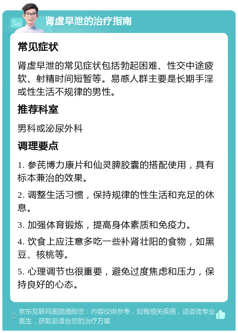 肾虚早泄的治疗指南 常见症状 肾虚早泄的常见症状包括勃起困难、性交中途疲软、射精时间短暂等。易感人群主要是长期手淫或性生活不规律的男性。 推荐科室 男科或泌尿外科 调理要点 1. 参芪博力康片和仙灵脾胶囊的搭配使用，具有标本兼治的效果。 2. 调整生活习惯，保持规律的性生活和充足的休息。 3. 加强体育锻炼，提高身体素质和免疫力。 4. 饮食上应注意多吃一些补肾壮阳的食物，如黑豆、核桃等。 5. 心理调节也很重要，避免过度焦虑和压力，保持良好的心态。