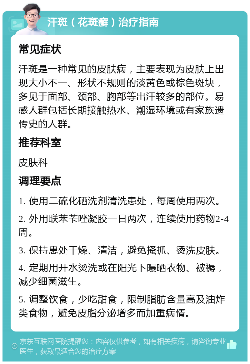 汗斑（花斑癣）治疗指南 常见症状 汗斑是一种常见的皮肤病，主要表现为皮肤上出现大小不一、形状不规则的淡黄色或棕色斑块，多见于面部、颈部、胸部等出汗较多的部位。易感人群包括长期接触热水、潮湿环境或有家族遗传史的人群。 推荐科室 皮肤科 调理要点 1. 使用二硫化硒洗剂清洗患处，每周使用两次。 2. 外用联苯苄唑凝胶一日两次，连续使用药物2-4周。 3. 保持患处干燥、清洁，避免搔抓、烫洗皮肤。 4. 定期用开水烫洗或在阳光下曝晒衣物、被褥，减少细菌滋生。 5. 调整饮食，少吃甜食，限制脂肪含量高及油炸类食物，避免皮脂分泌增多而加重病情。