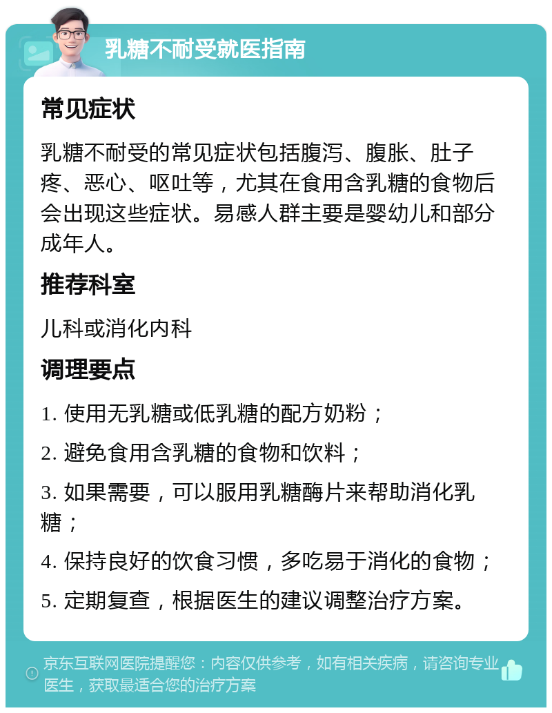 乳糖不耐受就医指南 常见症状 乳糖不耐受的常见症状包括腹泻、腹胀、肚子疼、恶心、呕吐等，尤其在食用含乳糖的食物后会出现这些症状。易感人群主要是婴幼儿和部分成年人。 推荐科室 儿科或消化内科 调理要点 1. 使用无乳糖或低乳糖的配方奶粉； 2. 避免食用含乳糖的食物和饮料； 3. 如果需要，可以服用乳糖酶片来帮助消化乳糖； 4. 保持良好的饮食习惯，多吃易于消化的食物； 5. 定期复查，根据医生的建议调整治疗方案。