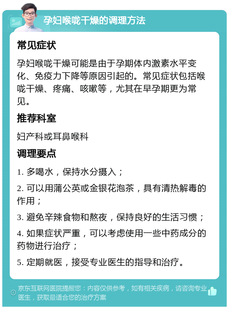 孕妇喉咙干燥的调理方法 常见症状 孕妇喉咙干燥可能是由于孕期体内激素水平变化、免疫力下降等原因引起的。常见症状包括喉咙干燥、疼痛、咳嗽等，尤其在早孕期更为常见。 推荐科室 妇产科或耳鼻喉科 调理要点 1. 多喝水，保持水分摄入； 2. 可以用蒲公英或金银花泡茶，具有清热解毒的作用； 3. 避免辛辣食物和熬夜，保持良好的生活习惯； 4. 如果症状严重，可以考虑使用一些中药成分的药物进行治疗； 5. 定期就医，接受专业医生的指导和治疗。