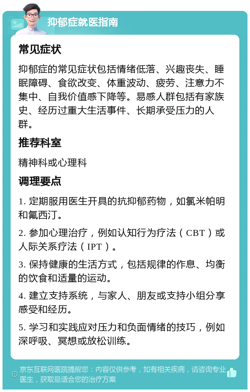 抑郁症就医指南 常见症状 抑郁症的常见症状包括情绪低落、兴趣丧失、睡眠障碍、食欲改变、体重波动、疲劳、注意力不集中、自我价值感下降等。易感人群包括有家族史、经历过重大生活事件、长期承受压力的人群。 推荐科室 精神科或心理科 调理要点 1. 定期服用医生开具的抗抑郁药物，如氯米帕明和氟西汀。 2. 参加心理治疗，例如认知行为疗法（CBT）或人际关系疗法（IPT）。 3. 保持健康的生活方式，包括规律的作息、均衡的饮食和适量的运动。 4. 建立支持系统，与家人、朋友或支持小组分享感受和经历。 5. 学习和实践应对压力和负面情绪的技巧，例如深呼吸、冥想或放松训练。