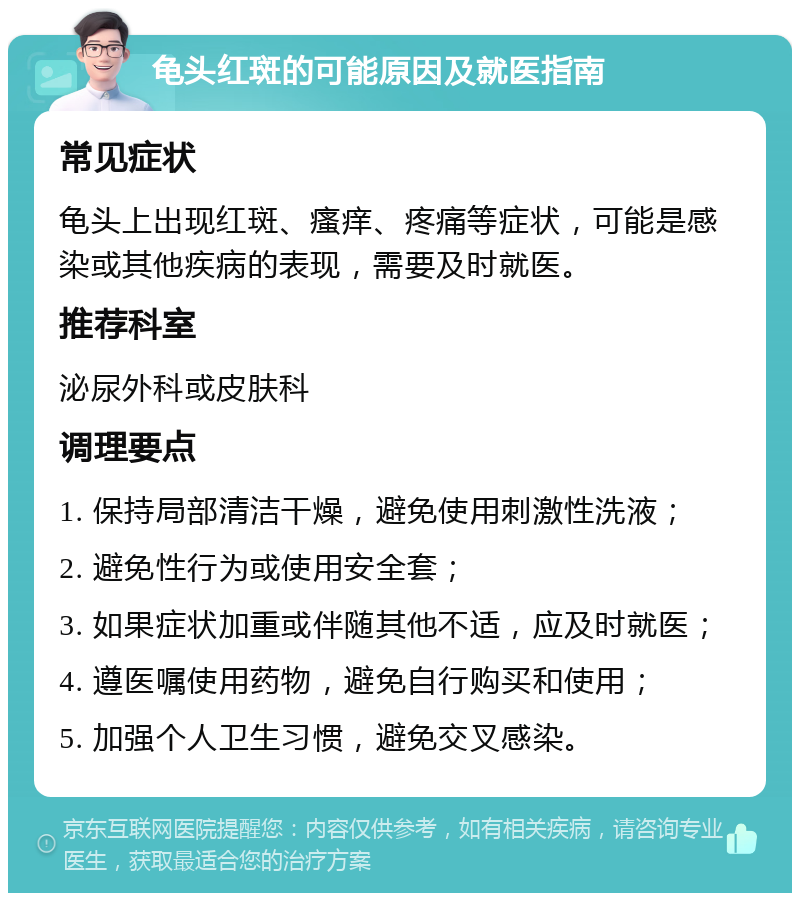 龟头红斑的可能原因及就医指南 常见症状 龟头上出现红斑、瘙痒、疼痛等症状，可能是感染或其他疾病的表现，需要及时就医。 推荐科室 泌尿外科或皮肤科 调理要点 1. 保持局部清洁干燥，避免使用刺激性洗液； 2. 避免性行为或使用安全套； 3. 如果症状加重或伴随其他不适，应及时就医； 4. 遵医嘱使用药物，避免自行购买和使用； 5. 加强个人卫生习惯，避免交叉感染。