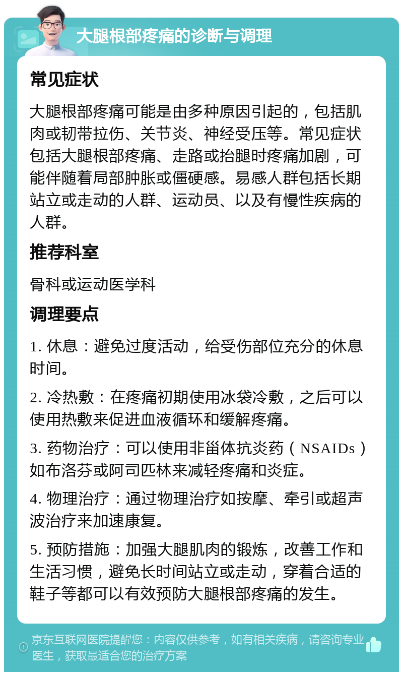 大腿根部疼痛的诊断与调理 常见症状 大腿根部疼痛可能是由多种原因引起的，包括肌肉或韧带拉伤、关节炎、神经受压等。常见症状包括大腿根部疼痛、走路或抬腿时疼痛加剧，可能伴随着局部肿胀或僵硬感。易感人群包括长期站立或走动的人群、运动员、以及有慢性疾病的人群。 推荐科室 骨科或运动医学科 调理要点 1. 休息：避免过度活动，给受伤部位充分的休息时间。 2. 冷热敷：在疼痛初期使用冰袋冷敷，之后可以使用热敷来促进血液循环和缓解疼痛。 3. 药物治疗：可以使用非甾体抗炎药（NSAIDs）如布洛芬或阿司匹林来减轻疼痛和炎症。 4. 物理治疗：通过物理治疗如按摩、牵引或超声波治疗来加速康复。 5. 预防措施：加强大腿肌肉的锻炼，改善工作和生活习惯，避免长时间站立或走动，穿着合适的鞋子等都可以有效预防大腿根部疼痛的发生。