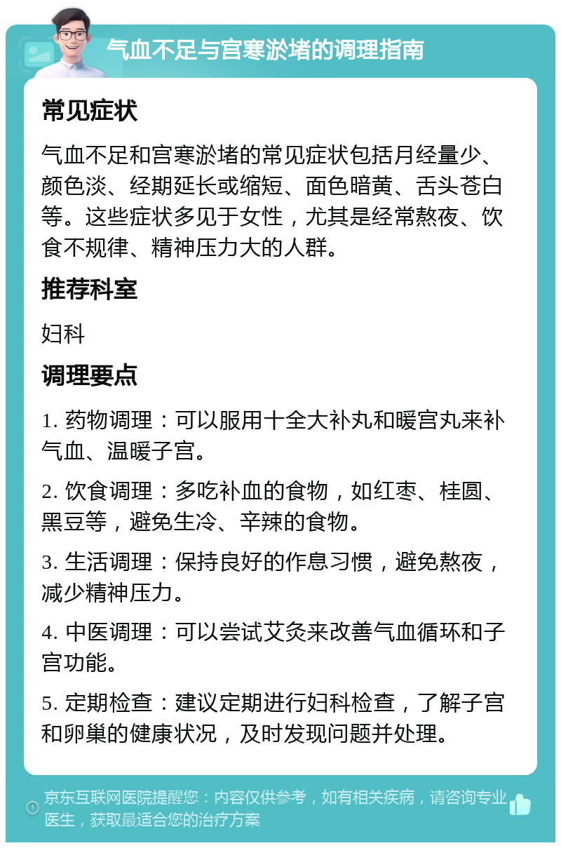 气血不足与宫寒淤堵的调理指南 常见症状 气血不足和宫寒淤堵的常见症状包括月经量少、颜色淡、经期延长或缩短、面色暗黄、舌头苍白等。这些症状多见于女性，尤其是经常熬夜、饮食不规律、精神压力大的人群。 推荐科室 妇科 调理要点 1. 药物调理：可以服用十全大补丸和暖宫丸来补气血、温暖子宫。 2. 饮食调理：多吃补血的食物，如红枣、桂圆、黑豆等，避免生冷、辛辣的食物。 3. 生活调理：保持良好的作息习惯，避免熬夜，减少精神压力。 4. 中医调理：可以尝试艾灸来改善气血循环和子宫功能。 5. 定期检查：建议定期进行妇科检查，了解子宫和卵巢的健康状况，及时发现问题并处理。