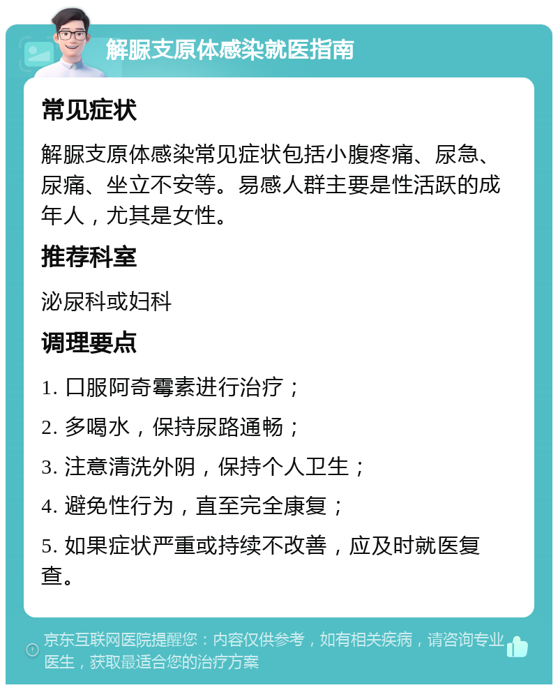 解脲支原体感染就医指南 常见症状 解脲支原体感染常见症状包括小腹疼痛、尿急、尿痛、坐立不安等。易感人群主要是性活跃的成年人，尤其是女性。 推荐科室 泌尿科或妇科 调理要点 1. 口服阿奇霉素进行治疗； 2. 多喝水，保持尿路通畅； 3. 注意清洗外阴，保持个人卫生； 4. 避免性行为，直至完全康复； 5. 如果症状严重或持续不改善，应及时就医复查。