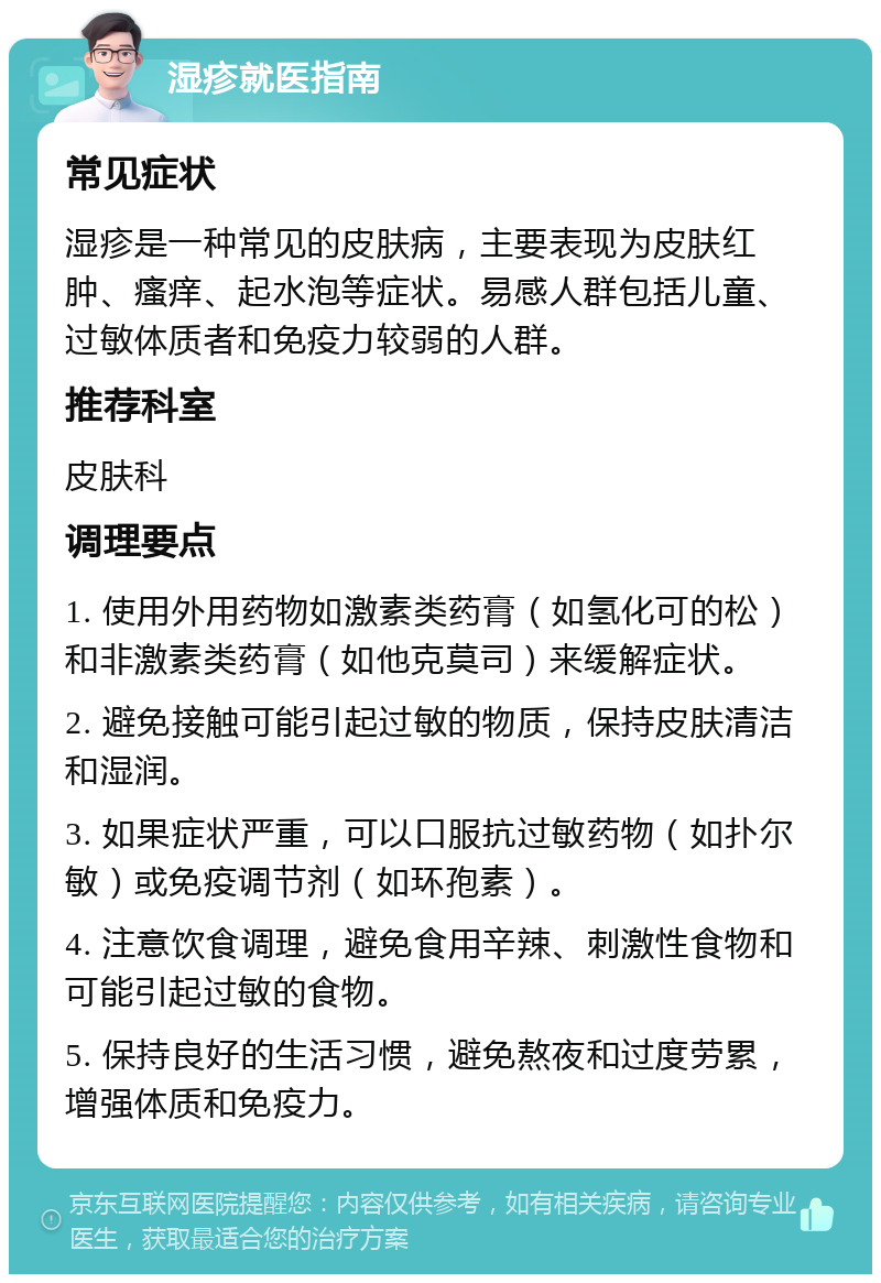 湿疹就医指南 常见症状 湿疹是一种常见的皮肤病，主要表现为皮肤红肿、瘙痒、起水泡等症状。易感人群包括儿童、过敏体质者和免疫力较弱的人群。 推荐科室 皮肤科 调理要点 1. 使用外用药物如激素类药膏（如氢化可的松）和非激素类药膏（如他克莫司）来缓解症状。 2. 避免接触可能引起过敏的物质，保持皮肤清洁和湿润。 3. 如果症状严重，可以口服抗过敏药物（如扑尔敏）或免疫调节剂（如环孢素）。 4. 注意饮食调理，避免食用辛辣、刺激性食物和可能引起过敏的食物。 5. 保持良好的生活习惯，避免熬夜和过度劳累，增强体质和免疫力。