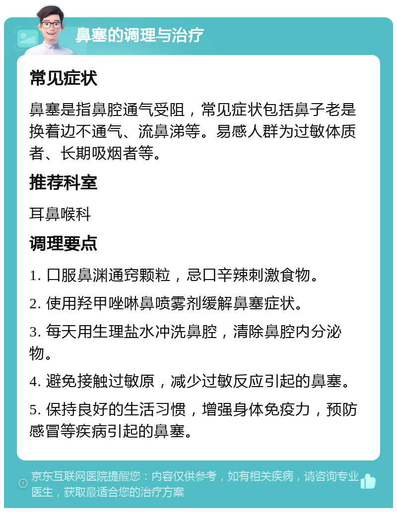 鼻塞的调理与治疗 常见症状 鼻塞是指鼻腔通气受阻，常见症状包括鼻子老是换着边不通气、流鼻涕等。易感人群为过敏体质者、长期吸烟者等。 推荐科室 耳鼻喉科 调理要点 1. 口服鼻渊通窍颗粒，忌口辛辣刺激食物。 2. 使用羟甲唑啉鼻喷雾剂缓解鼻塞症状。 3. 每天用生理盐水冲洗鼻腔，清除鼻腔内分泌物。 4. 避免接触过敏原，减少过敏反应引起的鼻塞。 5. 保持良好的生活习惯，增强身体免疫力，预防感冒等疾病引起的鼻塞。