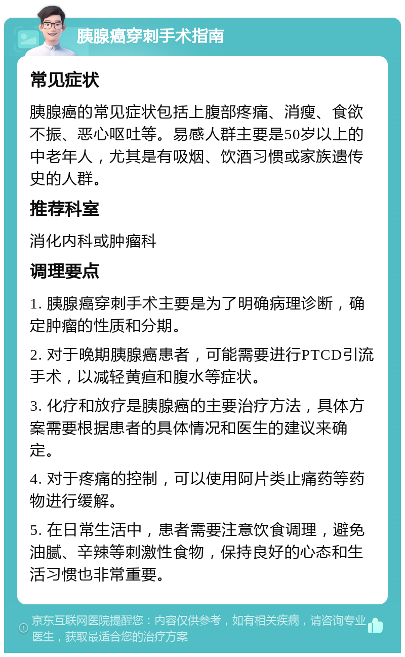 胰腺癌穿刺手术指南 常见症状 胰腺癌的常见症状包括上腹部疼痛、消瘦、食欲不振、恶心呕吐等。易感人群主要是50岁以上的中老年人，尤其是有吸烟、饮酒习惯或家族遗传史的人群。 推荐科室 消化内科或肿瘤科 调理要点 1. 胰腺癌穿刺手术主要是为了明确病理诊断，确定肿瘤的性质和分期。 2. 对于晚期胰腺癌患者，可能需要进行PTCD引流手术，以减轻黄疸和腹水等症状。 3. 化疗和放疗是胰腺癌的主要治疗方法，具体方案需要根据患者的具体情况和医生的建议来确定。 4. 对于疼痛的控制，可以使用阿片类止痛药等药物进行缓解。 5. 在日常生活中，患者需要注意饮食调理，避免油腻、辛辣等刺激性食物，保持良好的心态和生活习惯也非常重要。