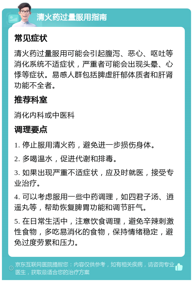 清火药过量服用指南 常见症状 清火药过量服用可能会引起腹泻、恶心、呕吐等消化系统不适症状，严重者可能会出现头晕、心悸等症状。易感人群包括脾虚肝郁体质者和肝肾功能不全者。 推荐科室 消化内科或中医科 调理要点 1. 停止服用清火药，避免进一步损伤身体。 2. 多喝温水，促进代谢和排毒。 3. 如果出现严重不适症状，应及时就医，接受专业治疗。 4. 可以考虑服用一些中药调理，如四君子汤、逍遥丸等，帮助恢复脾胃功能和调节肝气。 5. 在日常生活中，注意饮食调理，避免辛辣刺激性食物，多吃易消化的食物，保持情绪稳定，避免过度劳累和压力。