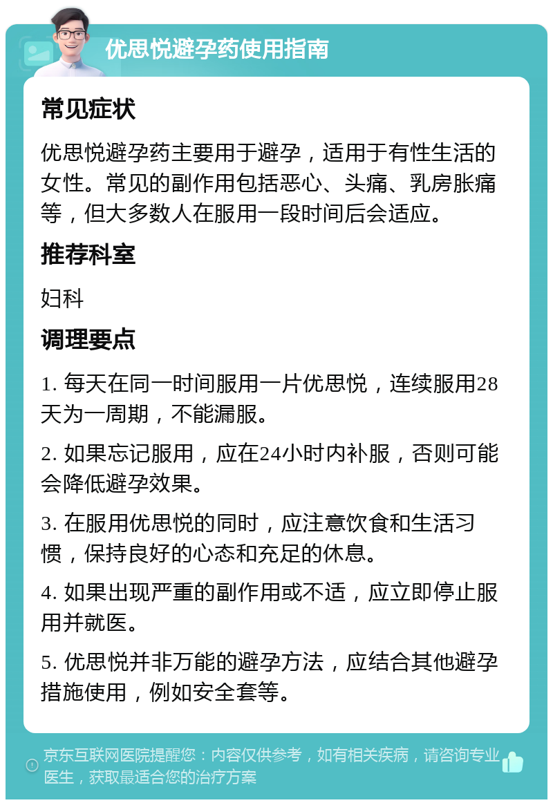 优思悦避孕药使用指南 常见症状 优思悦避孕药主要用于避孕，适用于有性生活的女性。常见的副作用包括恶心、头痛、乳房胀痛等，但大多数人在服用一段时间后会适应。 推荐科室 妇科 调理要点 1. 每天在同一时间服用一片优思悦，连续服用28天为一周期，不能漏服。 2. 如果忘记服用，应在24小时内补服，否则可能会降低避孕效果。 3. 在服用优思悦的同时，应注意饮食和生活习惯，保持良好的心态和充足的休息。 4. 如果出现严重的副作用或不适，应立即停止服用并就医。 5. 优思悦并非万能的避孕方法，应结合其他避孕措施使用，例如安全套等。