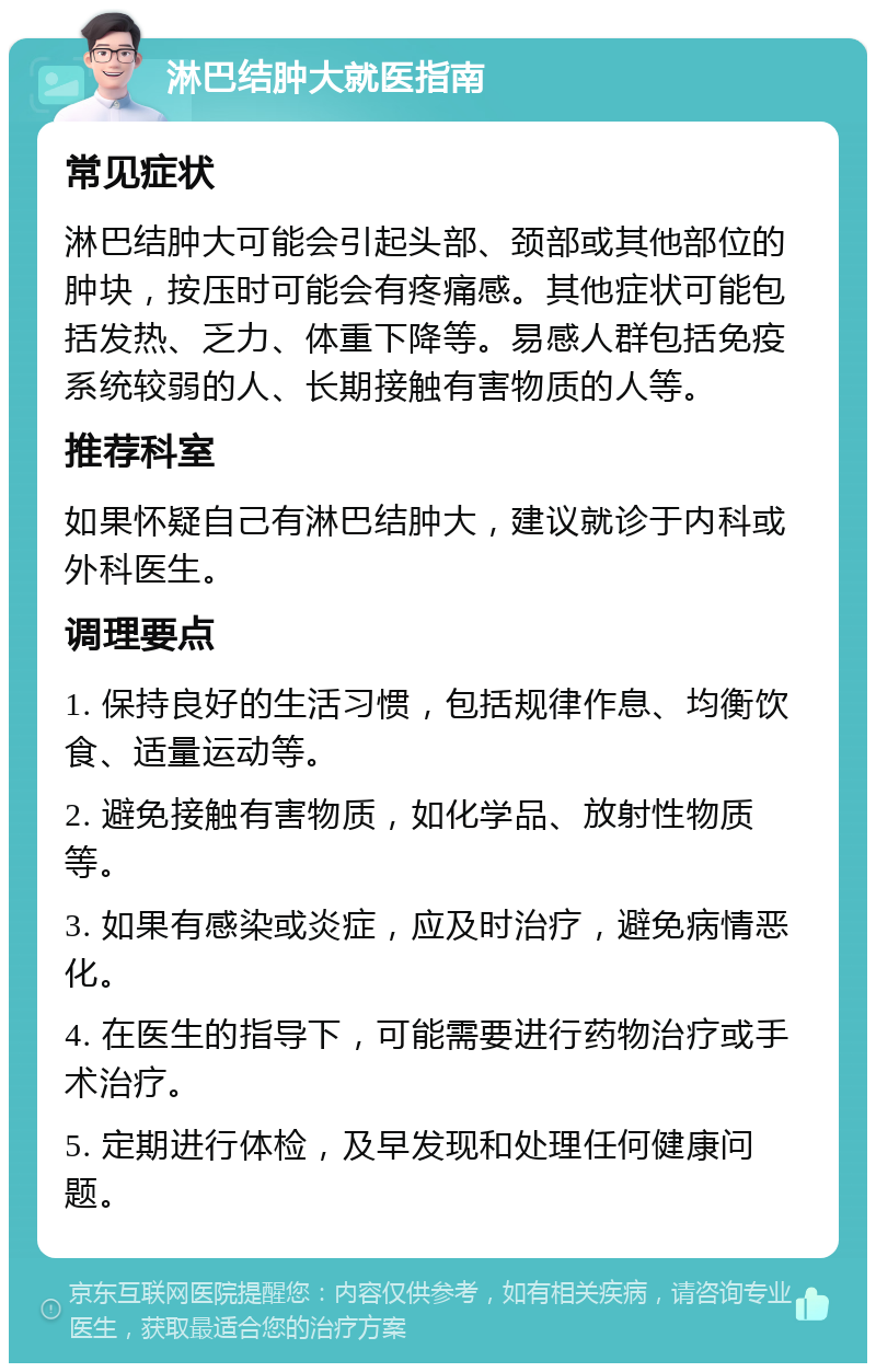 淋巴结肿大就医指南 常见症状 淋巴结肿大可能会引起头部、颈部或其他部位的肿块，按压时可能会有疼痛感。其他症状可能包括发热、乏力、体重下降等。易感人群包括免疫系统较弱的人、长期接触有害物质的人等。 推荐科室 如果怀疑自己有淋巴结肿大，建议就诊于内科或外科医生。 调理要点 1. 保持良好的生活习惯，包括规律作息、均衡饮食、适量运动等。 2. 避免接触有害物质，如化学品、放射性物质等。 3. 如果有感染或炎症，应及时治疗，避免病情恶化。 4. 在医生的指导下，可能需要进行药物治疗或手术治疗。 5. 定期进行体检，及早发现和处理任何健康问题。