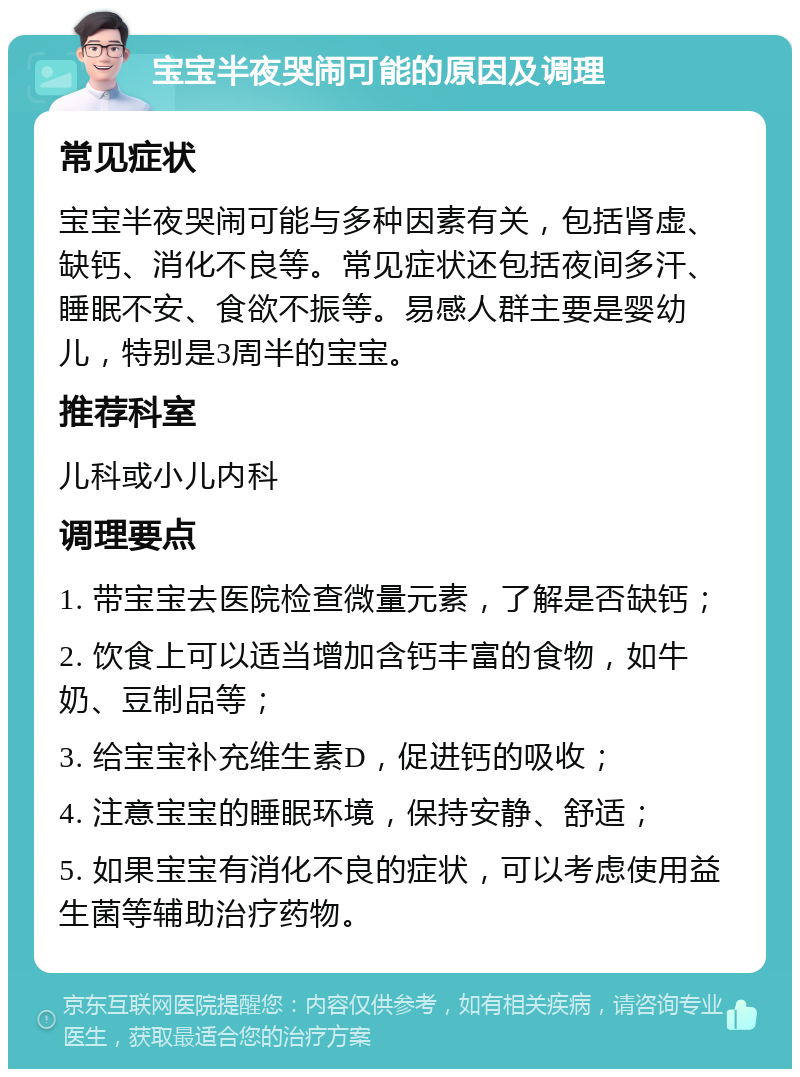 宝宝半夜哭闹可能的原因及调理 常见症状 宝宝半夜哭闹可能与多种因素有关，包括肾虚、缺钙、消化不良等。常见症状还包括夜间多汗、睡眠不安、食欲不振等。易感人群主要是婴幼儿，特别是3周半的宝宝。 推荐科室 儿科或小儿内科 调理要点 1. 带宝宝去医院检查微量元素，了解是否缺钙； 2. 饮食上可以适当增加含钙丰富的食物，如牛奶、豆制品等； 3. 给宝宝补充维生素D，促进钙的吸收； 4. 注意宝宝的睡眠环境，保持安静、舒适； 5. 如果宝宝有消化不良的症状，可以考虑使用益生菌等辅助治疗药物。