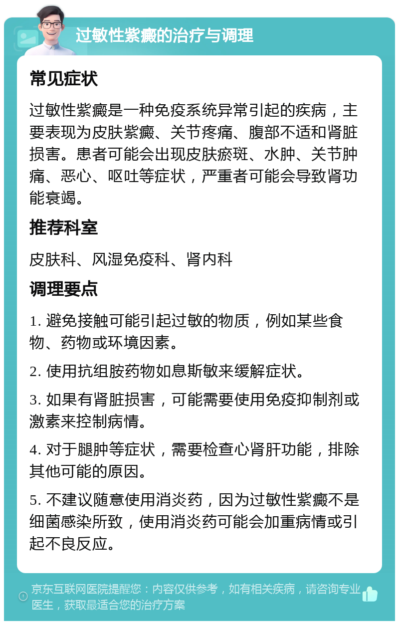 过敏性紫癜的治疗与调理 常见症状 过敏性紫癜是一种免疫系统异常引起的疾病，主要表现为皮肤紫癜、关节疼痛、腹部不适和肾脏损害。患者可能会出现皮肤瘀斑、水肿、关节肿痛、恶心、呕吐等症状，严重者可能会导致肾功能衰竭。 推荐科室 皮肤科、风湿免疫科、肾内科 调理要点 1. 避免接触可能引起过敏的物质，例如某些食物、药物或环境因素。 2. 使用抗组胺药物如息斯敏来缓解症状。 3. 如果有肾脏损害，可能需要使用免疫抑制剂或激素来控制病情。 4. 对于腿肿等症状，需要检查心肾肝功能，排除其他可能的原因。 5. 不建议随意使用消炎药，因为过敏性紫癜不是细菌感染所致，使用消炎药可能会加重病情或引起不良反应。