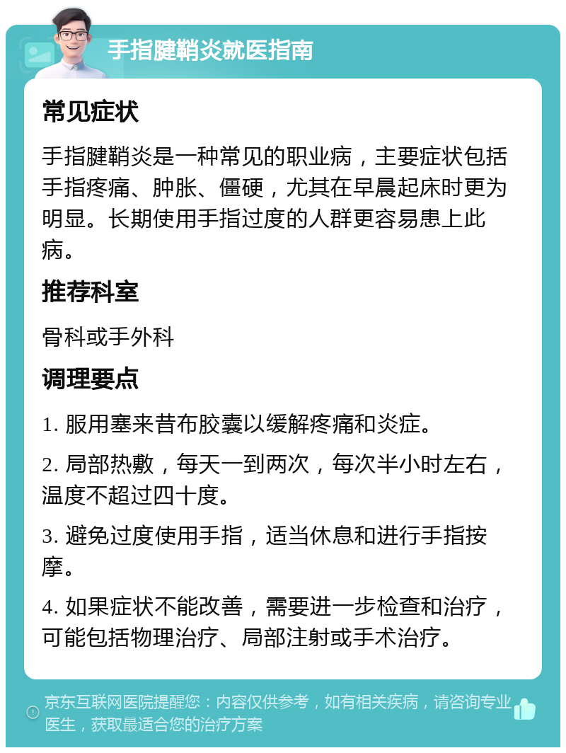 手指腱鞘炎就医指南 常见症状 手指腱鞘炎是一种常见的职业病，主要症状包括手指疼痛、肿胀、僵硬，尤其在早晨起床时更为明显。长期使用手指过度的人群更容易患上此病。 推荐科室 骨科或手外科 调理要点 1. 服用塞来昔布胶囊以缓解疼痛和炎症。 2. 局部热敷，每天一到两次，每次半小时左右，温度不超过四十度。 3. 避免过度使用手指，适当休息和进行手指按摩。 4. 如果症状不能改善，需要进一步检查和治疗，可能包括物理治疗、局部注射或手术治疗。