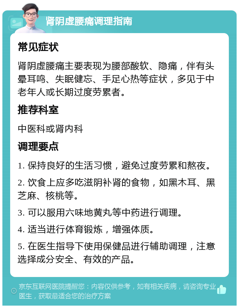 肾阴虚腰痛调理指南 常见症状 肾阴虚腰痛主要表现为腰部酸软、隐痛，伴有头晕耳鸣、失眠健忘、手足心热等症状，多见于中老年人或长期过度劳累者。 推荐科室 中医科或肾内科 调理要点 1. 保持良好的生活习惯，避免过度劳累和熬夜。 2. 饮食上应多吃滋阴补肾的食物，如黑木耳、黑芝麻、核桃等。 3. 可以服用六味地黄丸等中药进行调理。 4. 适当进行体育锻炼，增强体质。 5. 在医生指导下使用保健品进行辅助调理，注意选择成分安全、有效的产品。