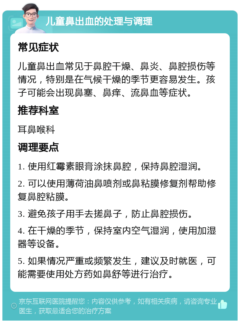 儿童鼻出血的处理与调理 常见症状 儿童鼻出血常见于鼻腔干燥、鼻炎、鼻腔损伤等情况，特别是在气候干燥的季节更容易发生。孩子可能会出现鼻塞、鼻痒、流鼻血等症状。 推荐科室 耳鼻喉科 调理要点 1. 使用红霉素眼膏涂抹鼻腔，保持鼻腔湿润。 2. 可以使用薄荷油鼻喷剂或鼻粘膜修复剂帮助修复鼻腔粘膜。 3. 避免孩子用手去搓鼻子，防止鼻腔损伤。 4. 在干燥的季节，保持室内空气湿润，使用加湿器等设备。 5. 如果情况严重或频繁发生，建议及时就医，可能需要使用处方药如鼻舒等进行治疗。