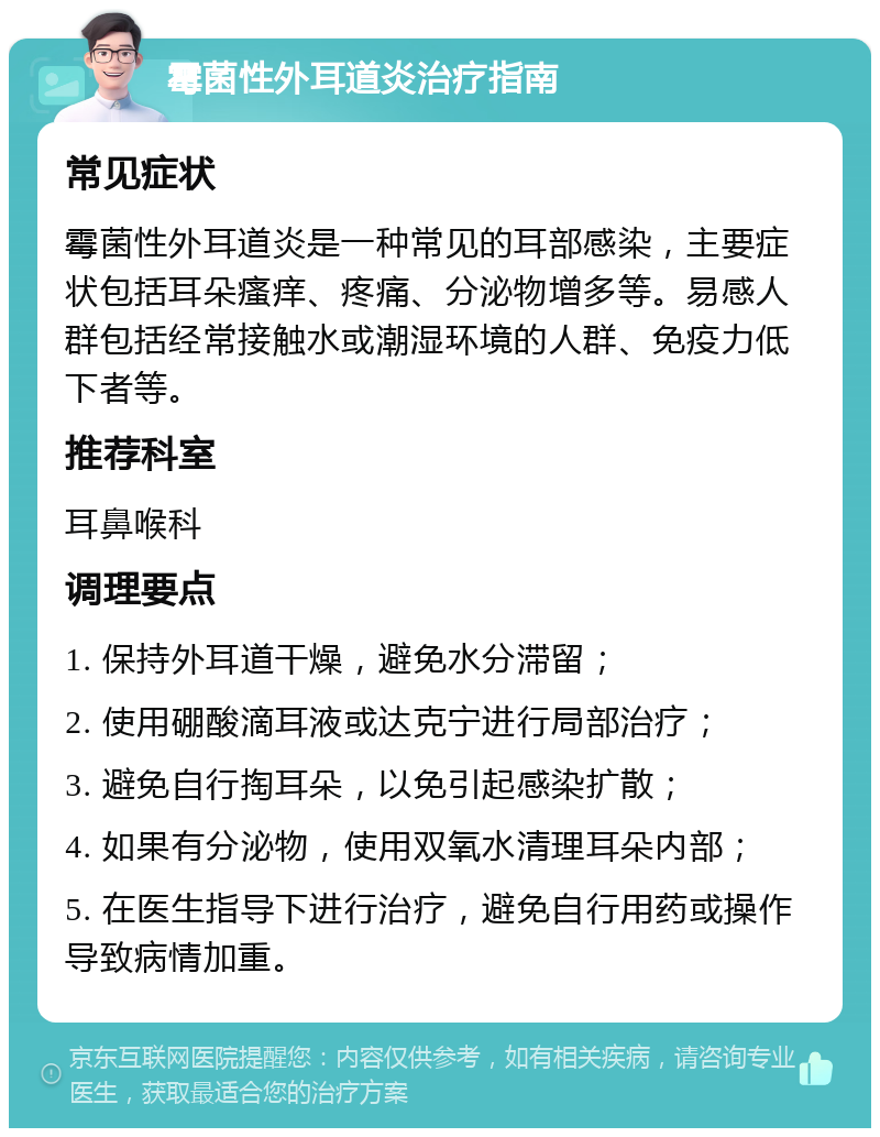 霉菌性外耳道炎治疗指南 常见症状 霉菌性外耳道炎是一种常见的耳部感染，主要症状包括耳朵瘙痒、疼痛、分泌物增多等。易感人群包括经常接触水或潮湿环境的人群、免疫力低下者等。 推荐科室 耳鼻喉科 调理要点 1. 保持外耳道干燥，避免水分滞留； 2. 使用硼酸滴耳液或达克宁进行局部治疗； 3. 避免自行掏耳朵，以免引起感染扩散； 4. 如果有分泌物，使用双氧水清理耳朵内部； 5. 在医生指导下进行治疗，避免自行用药或操作导致病情加重。