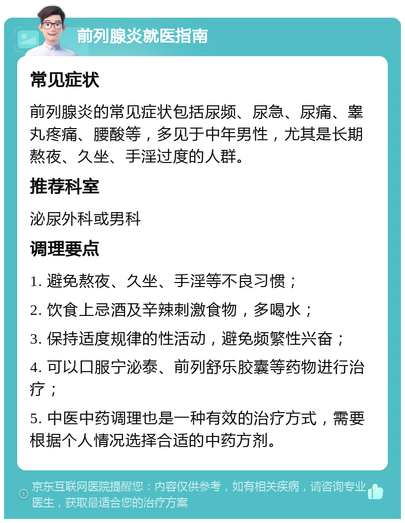 前列腺炎就医指南 常见症状 前列腺炎的常见症状包括尿频、尿急、尿痛、睾丸疼痛、腰酸等，多见于中年男性，尤其是长期熬夜、久坐、手淫过度的人群。 推荐科室 泌尿外科或男科 调理要点 1. 避免熬夜、久坐、手淫等不良习惯； 2. 饮食上忌酒及辛辣刺激食物，多喝水； 3. 保持适度规律的性活动，避免频繁性兴奋； 4. 可以口服宁泌泰、前列舒乐胶囊等药物进行治疗； 5. 中医中药调理也是一种有效的治疗方式，需要根据个人情况选择合适的中药方剂。