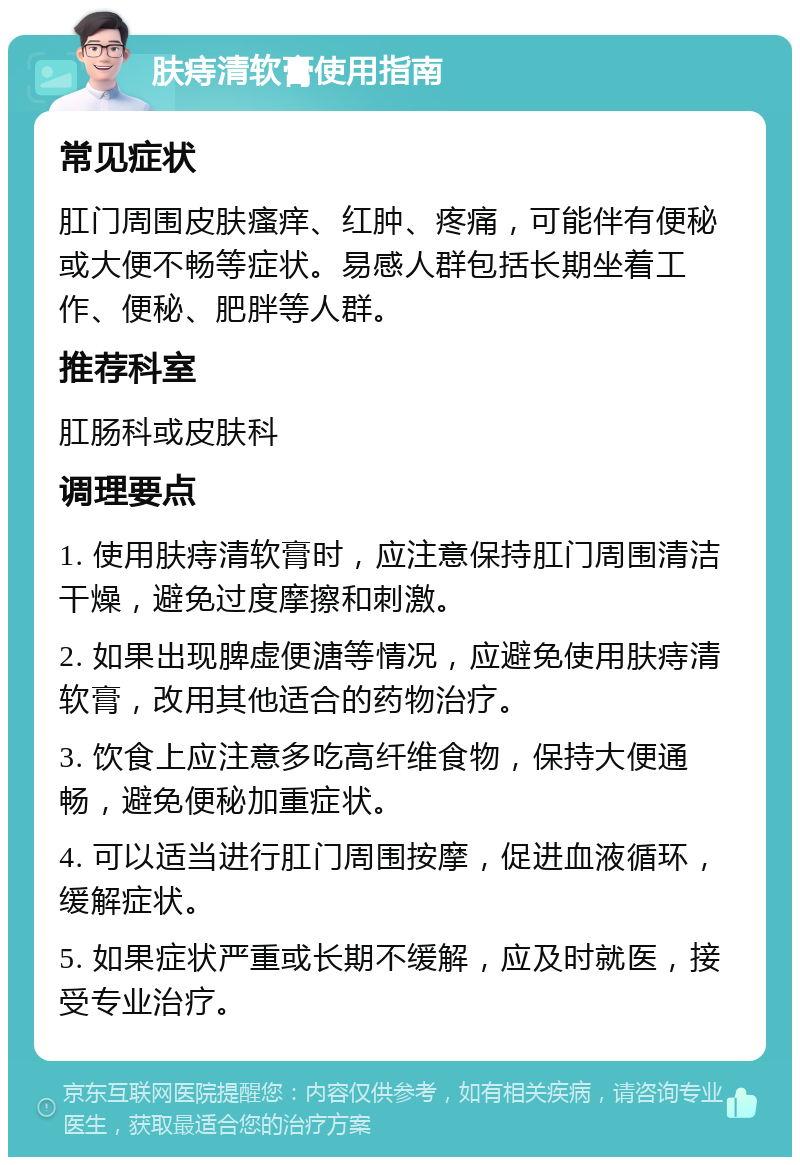 肤痔清软膏使用指南 常见症状 肛门周围皮肤瘙痒、红肿、疼痛，可能伴有便秘或大便不畅等症状。易感人群包括长期坐着工作、便秘、肥胖等人群。 推荐科室 肛肠科或皮肤科 调理要点 1. 使用肤痔清软膏时，应注意保持肛门周围清洁干燥，避免过度摩擦和刺激。 2. 如果出现脾虚便溏等情况，应避免使用肤痔清软膏，改用其他适合的药物治疗。 3. 饮食上应注意多吃高纤维食物，保持大便通畅，避免便秘加重症状。 4. 可以适当进行肛门周围按摩，促进血液循环，缓解症状。 5. 如果症状严重或长期不缓解，应及时就医，接受专业治疗。