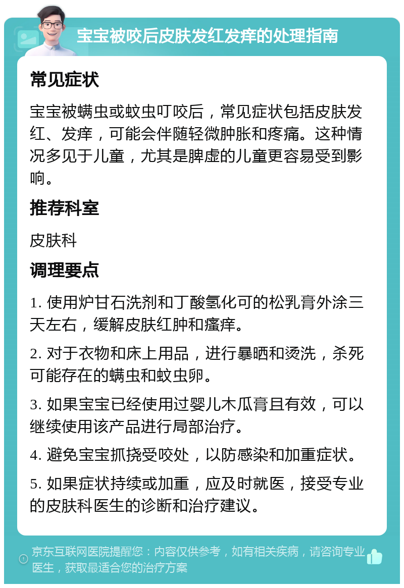 宝宝被咬后皮肤发红发痒的处理指南 常见症状 宝宝被螨虫或蚊虫叮咬后，常见症状包括皮肤发红、发痒，可能会伴随轻微肿胀和疼痛。这种情况多见于儿童，尤其是脾虚的儿童更容易受到影响。 推荐科室 皮肤科 调理要点 1. 使用炉甘石洗剂和丁酸氢化可的松乳膏外涂三天左右，缓解皮肤红肿和瘙痒。 2. 对于衣物和床上用品，进行暴晒和烫洗，杀死可能存在的螨虫和蚊虫卵。 3. 如果宝宝已经使用过婴儿木瓜膏且有效，可以继续使用该产品进行局部治疗。 4. 避免宝宝抓挠受咬处，以防感染和加重症状。 5. 如果症状持续或加重，应及时就医，接受专业的皮肤科医生的诊断和治疗建议。