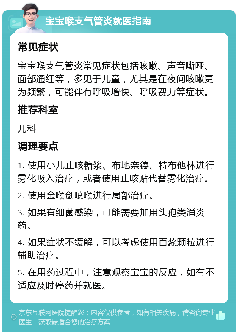 宝宝喉支气管炎就医指南 常见症状 宝宝喉支气管炎常见症状包括咳嗽、声音嘶哑、面部通红等，多见于儿童，尤其是在夜间咳嗽更为频繁，可能伴有呼吸增快、呼吸费力等症状。 推荐科室 儿科 调理要点 1. 使用小儿止咳糖浆、布地奈德、特布他林进行雾化吸入治疗，或者使用止咳贴代替雾化治疗。 2. 使用金喉剑喷喉进行局部治疗。 3. 如果有细菌感染，可能需要加用头孢类消炎药。 4. 如果症状不缓解，可以考虑使用百蕊颗粒进行辅助治疗。 5. 在用药过程中，注意观察宝宝的反应，如有不适应及时停药并就医。