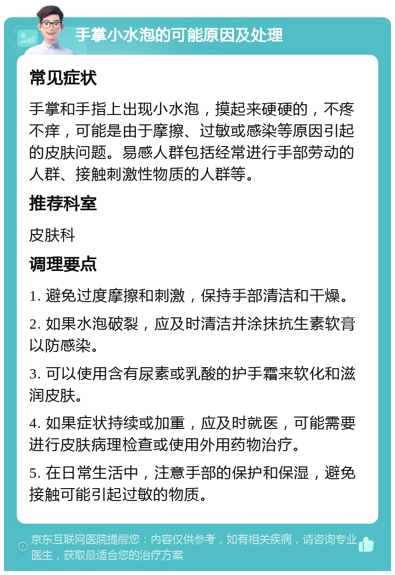 手掌小水泡的可能原因及处理 常见症状 手掌和手指上出现小水泡，摸起来硬硬的，不疼不痒，可能是由于摩擦、过敏或感染等原因引起的皮肤问题。易感人群包括经常进行手部劳动的人群、接触刺激性物质的人群等。 推荐科室 皮肤科 调理要点 1. 避免过度摩擦和刺激，保持手部清洁和干燥。 2. 如果水泡破裂，应及时清洁并涂抹抗生素软膏以防感染。 3. 可以使用含有尿素或乳酸的护手霜来软化和滋润皮肤。 4. 如果症状持续或加重，应及时就医，可能需要进行皮肤病理检查或使用外用药物治疗。 5. 在日常生活中，注意手部的保护和保湿，避免接触可能引起过敏的物质。