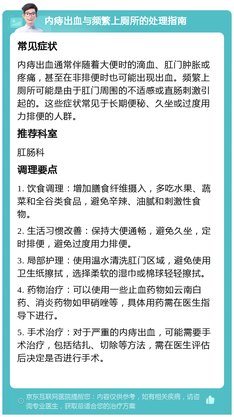 内痔出血与频繁上厕所的处理指南 常见症状 内痔出血通常伴随着大便时的滴血、肛门肿胀或疼痛，甚至在非排便时也可能出现出血。频繁上厕所可能是由于肛门周围的不适感或直肠刺激引起的。这些症状常见于长期便秘、久坐或过度用力排便的人群。 推荐科室 肛肠科 调理要点 1. 饮食调理：增加膳食纤维摄入，多吃水果、蔬菜和全谷类食品，避免辛辣、油腻和刺激性食物。 2. 生活习惯改善：保持大便通畅，避免久坐，定时排便，避免过度用力排便。 3. 局部护理：使用温水清洗肛门区域，避免使用卫生纸擦拭，选择柔软的湿巾或棉球轻轻擦拭。 4. 药物治疗：可以使用一些止血药物如云南白药、消炎药物如甲硝唑等，具体用药需在医生指导下进行。 5. 手术治疗：对于严重的内痔出血，可能需要手术治疗，包括结扎、切除等方法，需在医生评估后决定是否进行手术。