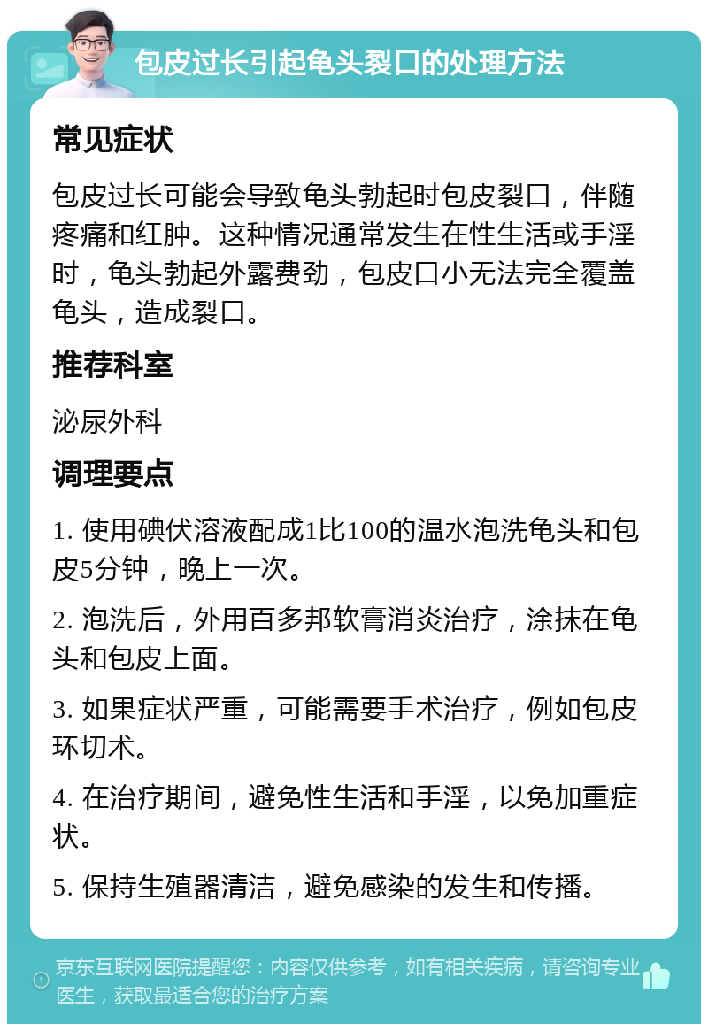 包皮过长引起龟头裂口的处理方法 常见症状 包皮过长可能会导致龟头勃起时包皮裂口，伴随疼痛和红肿。这种情况通常发生在性生活或手淫时，龟头勃起外露费劲，包皮口小无法完全覆盖龟头，造成裂口。 推荐科室 泌尿外科 调理要点 1. 使用碘伏溶液配成1比100的温水泡洗龟头和包皮5分钟，晚上一次。 2. 泡洗后，外用百多邦软膏消炎治疗，涂抹在龟头和包皮上面。 3. 如果症状严重，可能需要手术治疗，例如包皮环切术。 4. 在治疗期间，避免性生活和手淫，以免加重症状。 5. 保持生殖器清洁，避免感染的发生和传播。