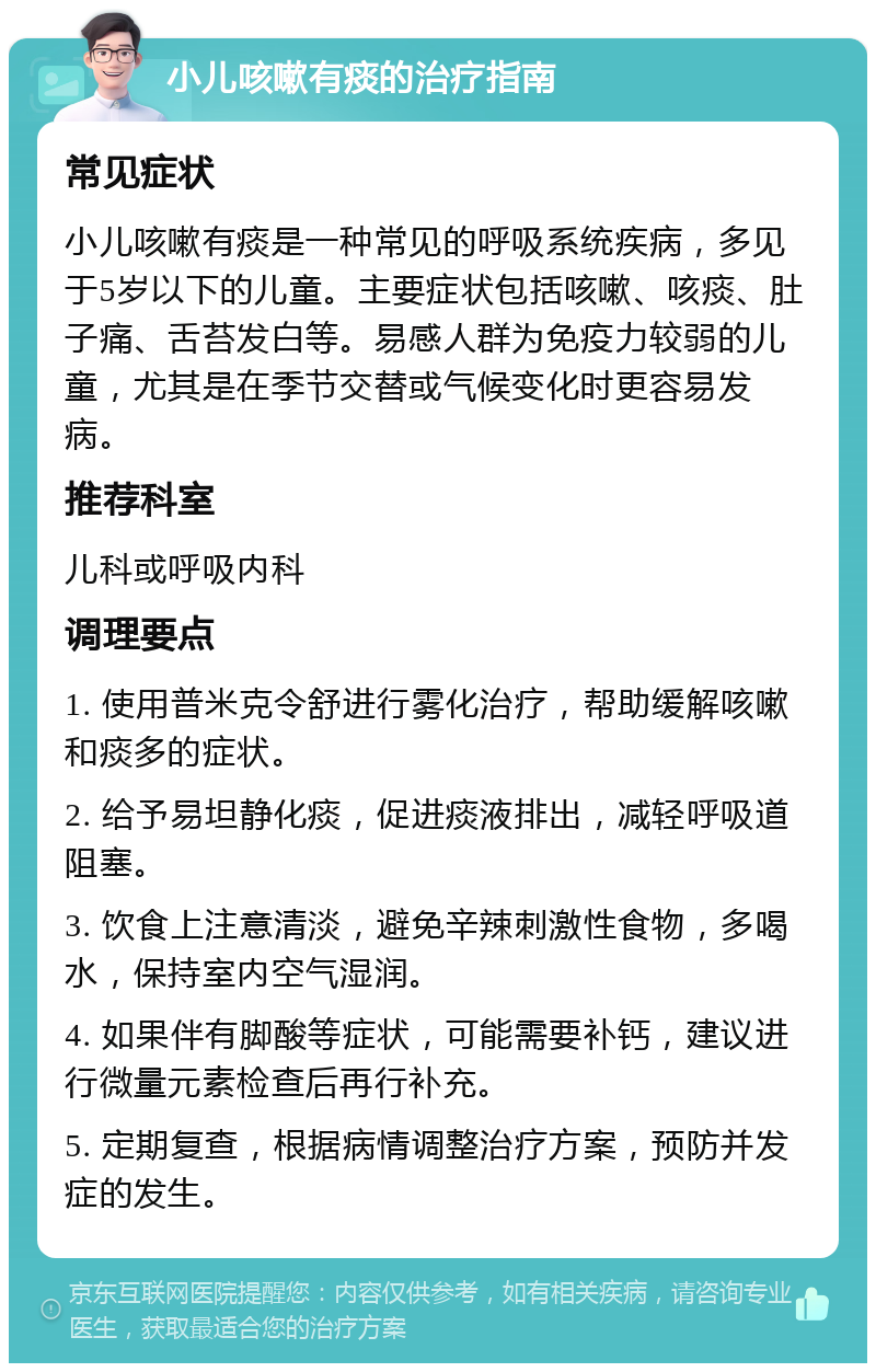 小儿咳嗽有痰的治疗指南 常见症状 小儿咳嗽有痰是一种常见的呼吸系统疾病，多见于5岁以下的儿童。主要症状包括咳嗽、咳痰、肚子痛、舌苔发白等。易感人群为免疫力较弱的儿童，尤其是在季节交替或气候变化时更容易发病。 推荐科室 儿科或呼吸内科 调理要点 1. 使用普米克令舒进行雾化治疗，帮助缓解咳嗽和痰多的症状。 2. 给予易坦静化痰，促进痰液排出，减轻呼吸道阻塞。 3. 饮食上注意清淡，避免辛辣刺激性食物，多喝水，保持室内空气湿润。 4. 如果伴有脚酸等症状，可能需要补钙，建议进行微量元素检查后再行补充。 5. 定期复查，根据病情调整治疗方案，预防并发症的发生。