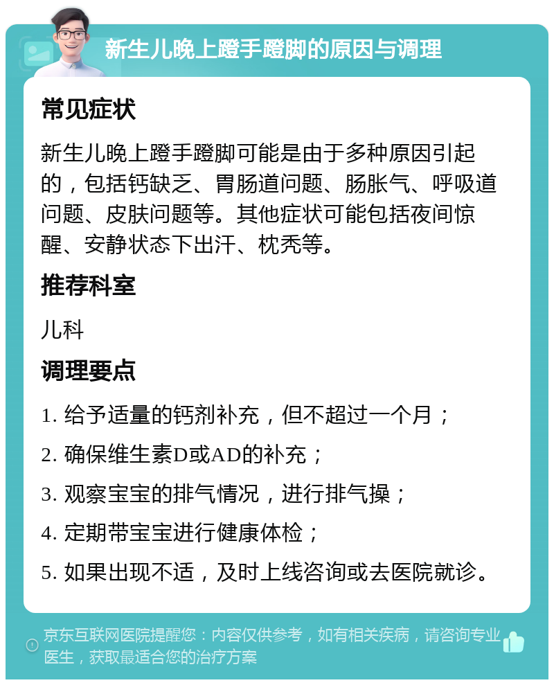 新生儿晚上蹬手蹬脚的原因与调理 常见症状 新生儿晚上蹬手蹬脚可能是由于多种原因引起的，包括钙缺乏、胃肠道问题、肠胀气、呼吸道问题、皮肤问题等。其他症状可能包括夜间惊醒、安静状态下出汗、枕秃等。 推荐科室 儿科 调理要点 1. 给予适量的钙剂补充，但不超过一个月； 2. 确保维生素D或AD的补充； 3. 观察宝宝的排气情况，进行排气操； 4. 定期带宝宝进行健康体检； 5. 如果出现不适，及时上线咨询或去医院就诊。