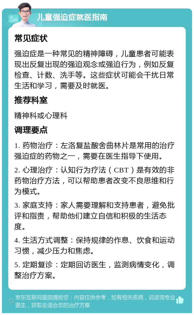 儿童强迫症就医指南 常见症状 强迫症是一种常见的精神障碍，儿童患者可能表现出反复出现的强迫观念或强迫行为，例如反复检查、计数、洗手等。这些症状可能会干扰日常生活和学习，需要及时就医。 推荐科室 精神科或心理科 调理要点 1. 药物治疗：左洛复盐酸舍曲林片是常用的治疗强迫症的药物之一，需要在医生指导下使用。 2. 心理治疗：认知行为疗法（CBT）是有效的非药物治疗方法，可以帮助患者改变不良思维和行为模式。 3. 家庭支持：家人需要理解和支持患者，避免批评和指责，帮助他们建立自信和积极的生活态度。 4. 生活方式调整：保持规律的作息、饮食和运动习惯，减少压力和焦虑。 5. 定期复诊：定期回访医生，监测病情变化，调整治疗方案。