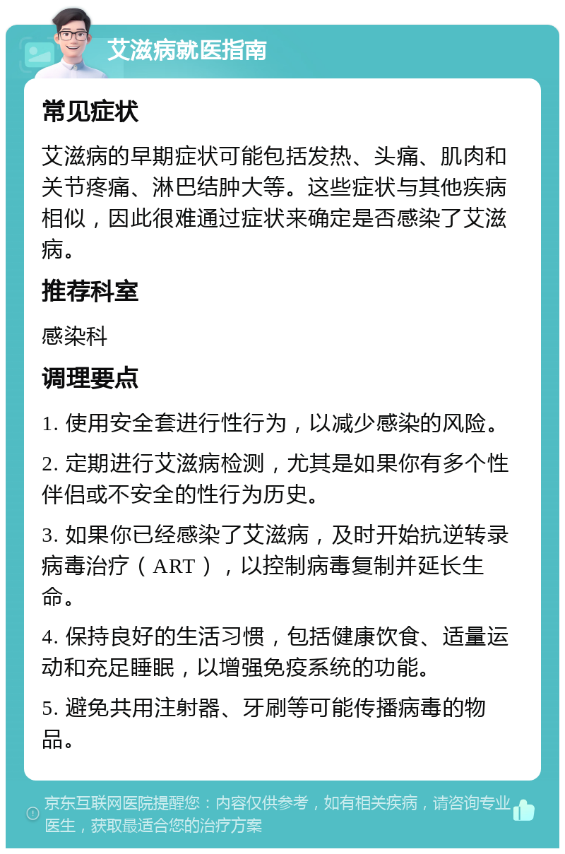 艾滋病就医指南 常见症状 艾滋病的早期症状可能包括发热、头痛、肌肉和关节疼痛、淋巴结肿大等。这些症状与其他疾病相似，因此很难通过症状来确定是否感染了艾滋病。 推荐科室 感染科 调理要点 1. 使用安全套进行性行为，以减少感染的风险。 2. 定期进行艾滋病检测，尤其是如果你有多个性伴侣或不安全的性行为历史。 3. 如果你已经感染了艾滋病，及时开始抗逆转录病毒治疗（ART），以控制病毒复制并延长生命。 4. 保持良好的生活习惯，包括健康饮食、适量运动和充足睡眠，以增强免疫系统的功能。 5. 避免共用注射器、牙刷等可能传播病毒的物品。