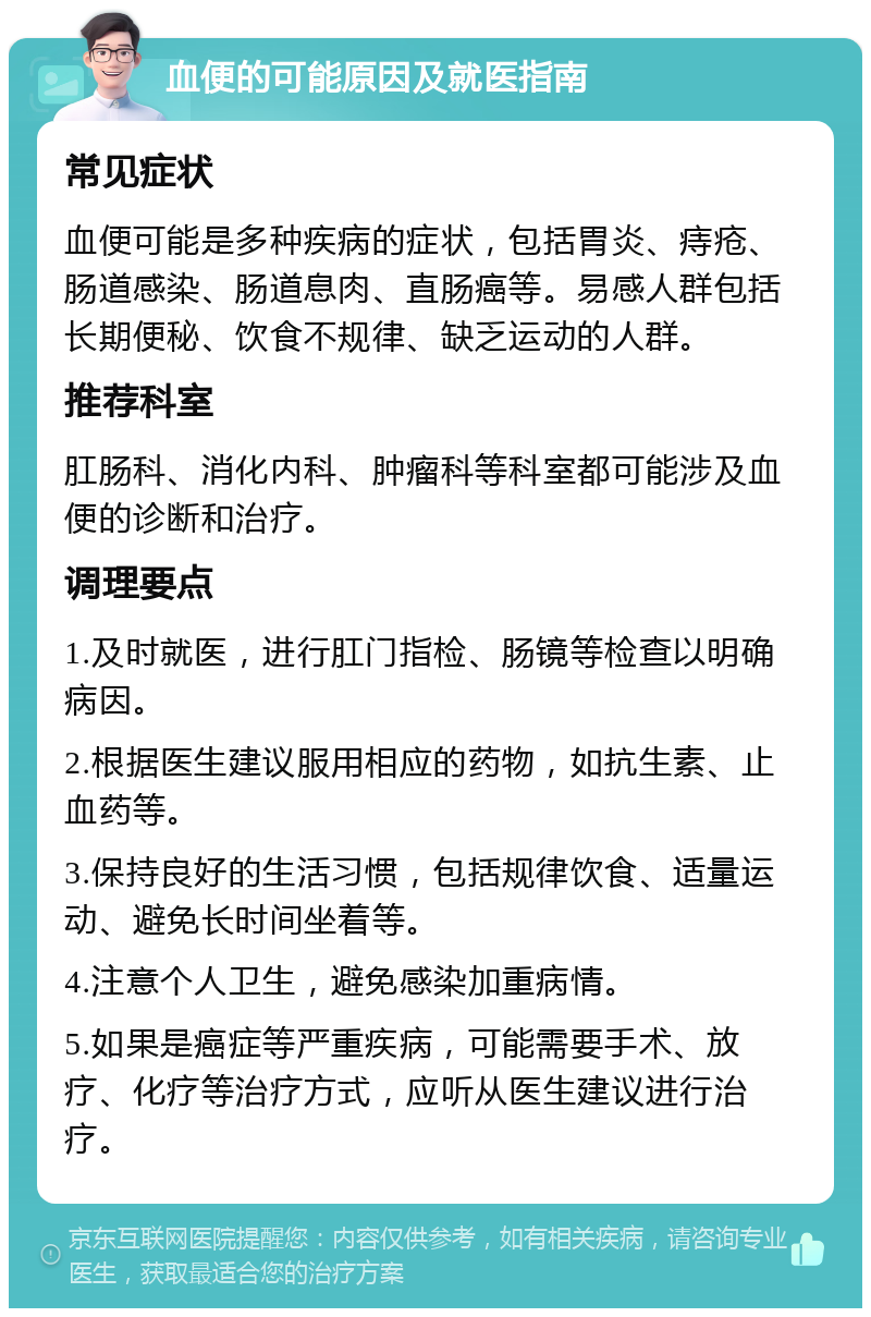 血便的可能原因及就医指南 常见症状 血便可能是多种疾病的症状，包括胃炎、痔疮、肠道感染、肠道息肉、直肠癌等。易感人群包括长期便秘、饮食不规律、缺乏运动的人群。 推荐科室 肛肠科、消化内科、肿瘤科等科室都可能涉及血便的诊断和治疗。 调理要点 1.及时就医，进行肛门指检、肠镜等检查以明确病因。 2.根据医生建议服用相应的药物，如抗生素、止血药等。 3.保持良好的生活习惯，包括规律饮食、适量运动、避免长时间坐着等。 4.注意个人卫生，避免感染加重病情。 5.如果是癌症等严重疾病，可能需要手术、放疗、化疗等治疗方式，应听从医生建议进行治疗。