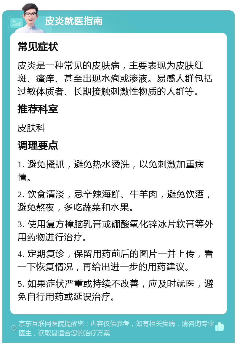 皮炎就医指南 常见症状 皮炎是一种常见的皮肤病，主要表现为皮肤红斑、瘙痒、甚至出现水疱或渗液。易感人群包括过敏体质者、长期接触刺激性物质的人群等。 推荐科室 皮肤科 调理要点 1. 避免搔抓，避免热水烫洗，以免刺激加重病情。 2. 饮食清淡，忌辛辣海鲜、牛羊肉，避免饮酒，避免熬夜，多吃蔬菜和水果。 3. 使用复方樟脑乳膏或硼酸氧化锌冰片软膏等外用药物进行治疗。 4. 定期复诊，保留用药前后的图片一并上传，看一下恢复情况，再给出进一步的用药建议。 5. 如果症状严重或持续不改善，应及时就医，避免自行用药或延误治疗。