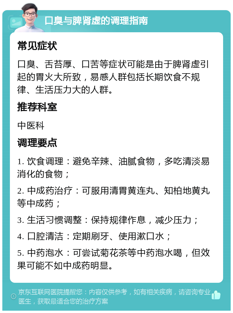 口臭与脾肾虚的调理指南 常见症状 口臭、舌苔厚、口苦等症状可能是由于脾肾虚引起的胃火大所致，易感人群包括长期饮食不规律、生活压力大的人群。 推荐科室 中医科 调理要点 1. 饮食调理：避免辛辣、油腻食物，多吃清淡易消化的食物； 2. 中成药治疗：可服用清胃黄连丸、知柏地黄丸等中成药； 3. 生活习惯调整：保持规律作息，减少压力； 4. 口腔清洁：定期刷牙、使用漱口水； 5. 中药泡水：可尝试菊花茶等中药泡水喝，但效果可能不如中成药明显。