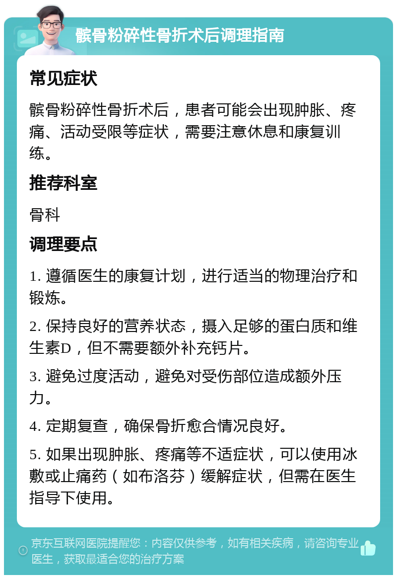 髌骨粉碎性骨折术后调理指南 常见症状 髌骨粉碎性骨折术后，患者可能会出现肿胀、疼痛、活动受限等症状，需要注意休息和康复训练。 推荐科室 骨科 调理要点 1. 遵循医生的康复计划，进行适当的物理治疗和锻炼。 2. 保持良好的营养状态，摄入足够的蛋白质和维生素D，但不需要额外补充钙片。 3. 避免过度活动，避免对受伤部位造成额外压力。 4. 定期复查，确保骨折愈合情况良好。 5. 如果出现肿胀、疼痛等不适症状，可以使用冰敷或止痛药（如布洛芬）缓解症状，但需在医生指导下使用。