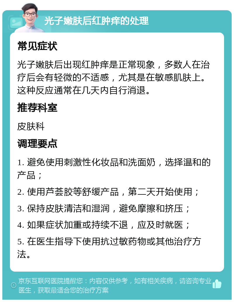 光子嫩肤后红肿痒的处理 常见症状 光子嫩肤后出现红肿痒是正常现象，多数人在治疗后会有轻微的不适感，尤其是在敏感肌肤上。这种反应通常在几天内自行消退。 推荐科室 皮肤科 调理要点 1. 避免使用刺激性化妆品和洗面奶，选择温和的产品； 2. 使用芦荟胶等舒缓产品，第二天开始使用； 3. 保持皮肤清洁和湿润，避免摩擦和挤压； 4. 如果症状加重或持续不退，应及时就医； 5. 在医生指导下使用抗过敏药物或其他治疗方法。