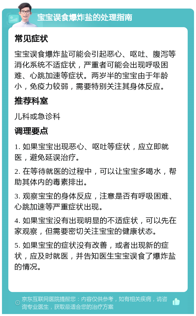 宝宝误食爆炸盐的处理指南 常见症状 宝宝误食爆炸盐可能会引起恶心、呕吐、腹泻等消化系统不适症状，严重者可能会出现呼吸困难、心跳加速等症状。两岁半的宝宝由于年龄小，免疫力较弱，需要特别关注其身体反应。 推荐科室 儿科或急诊科 调理要点 1. 如果宝宝出现恶心、呕吐等症状，应立即就医，避免延误治疗。 2. 在等待就医的过程中，可以让宝宝多喝水，帮助其体内的毒素排出。 3. 观察宝宝的身体反应，注意是否有呼吸困难、心跳加速等严重症状出现。 4. 如果宝宝没有出现明显的不适症状，可以先在家观察，但需要密切关注宝宝的健康状态。 5. 如果宝宝的症状没有改善，或者出现新的症状，应及时就医，并告知医生宝宝误食了爆炸盐的情况。