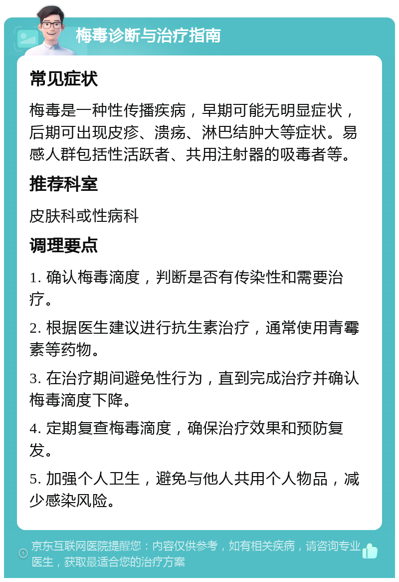 梅毒诊断与治疗指南 常见症状 梅毒是一种性传播疾病，早期可能无明显症状，后期可出现皮疹、溃疡、淋巴结肿大等症状。易感人群包括性活跃者、共用注射器的吸毒者等。 推荐科室 皮肤科或性病科 调理要点 1. 确认梅毒滴度，判断是否有传染性和需要治疗。 2. 根据医生建议进行抗生素治疗，通常使用青霉素等药物。 3. 在治疗期间避免性行为，直到完成治疗并确认梅毒滴度下降。 4. 定期复查梅毒滴度，确保治疗效果和预防复发。 5. 加强个人卫生，避免与他人共用个人物品，减少感染风险。