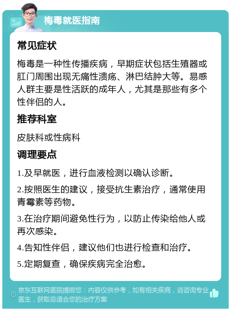 梅毒就医指南 常见症状 梅毒是一种性传播疾病，早期症状包括生殖器或肛门周围出现无痛性溃疡、淋巴结肿大等。易感人群主要是性活跃的成年人，尤其是那些有多个性伴侣的人。 推荐科室 皮肤科或性病科 调理要点 1.及早就医，进行血液检测以确认诊断。 2.按照医生的建议，接受抗生素治疗，通常使用青霉素等药物。 3.在治疗期间避免性行为，以防止传染给他人或再次感染。 4.告知性伴侣，建议他们也进行检查和治疗。 5.定期复查，确保疾病完全治愈。