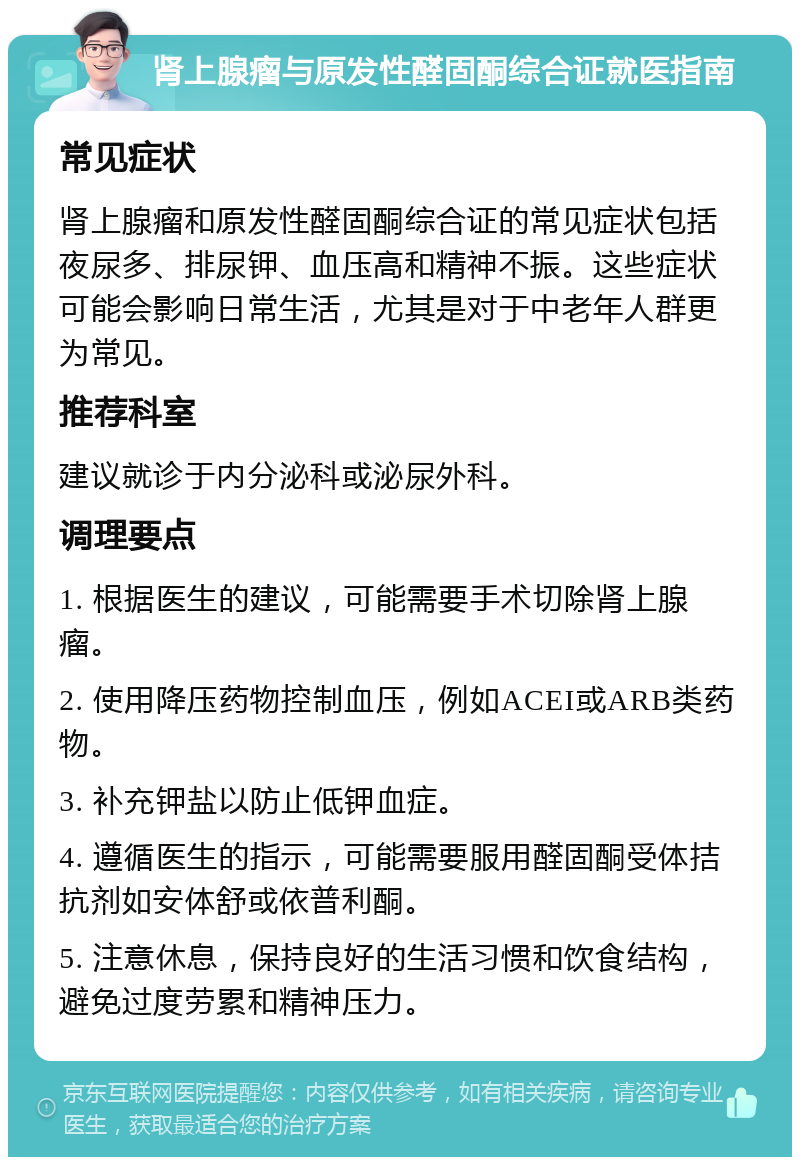 肾上腺瘤与原发性醛固酮综合证就医指南 常见症状 肾上腺瘤和原发性醛固酮综合证的常见症状包括夜尿多、排尿钾、血压高和精神不振。这些症状可能会影响日常生活，尤其是对于中老年人群更为常见。 推荐科室 建议就诊于内分泌科或泌尿外科。 调理要点 1. 根据医生的建议，可能需要手术切除肾上腺瘤。 2. 使用降压药物控制血压，例如ACEI或ARB类药物。 3. 补充钾盐以防止低钾血症。 4. 遵循医生的指示，可能需要服用醛固酮受体拮抗剂如安体舒或依普利酮。 5. 注意休息，保持良好的生活习惯和饮食结构，避免过度劳累和精神压力。