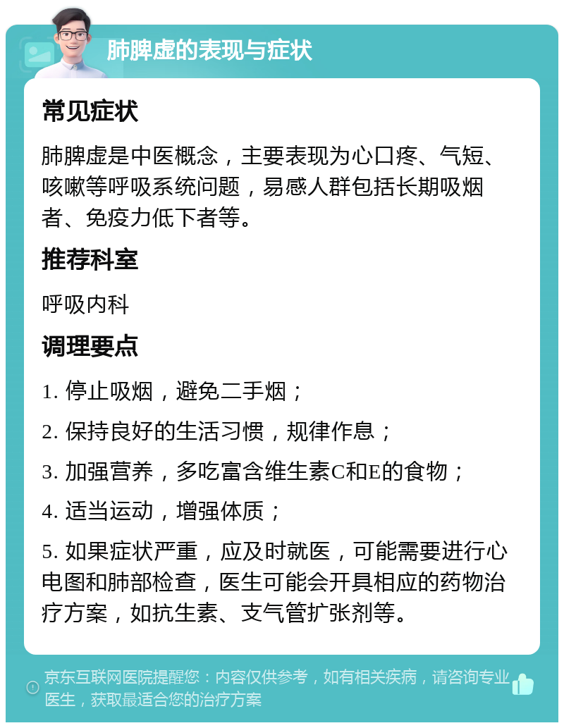 肺脾虚的表现与症状 常见症状 肺脾虚是中医概念，主要表现为心口疼、气短、咳嗽等呼吸系统问题，易感人群包括长期吸烟者、免疫力低下者等。 推荐科室 呼吸内科 调理要点 1. 停止吸烟，避免二手烟； 2. 保持良好的生活习惯，规律作息； 3. 加强营养，多吃富含维生素C和E的食物； 4. 适当运动，增强体质； 5. 如果症状严重，应及时就医，可能需要进行心电图和肺部检查，医生可能会开具相应的药物治疗方案，如抗生素、支气管扩张剂等。